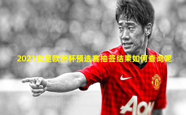 2021女足欧洲杯预选赛抽签结果如何查询呢