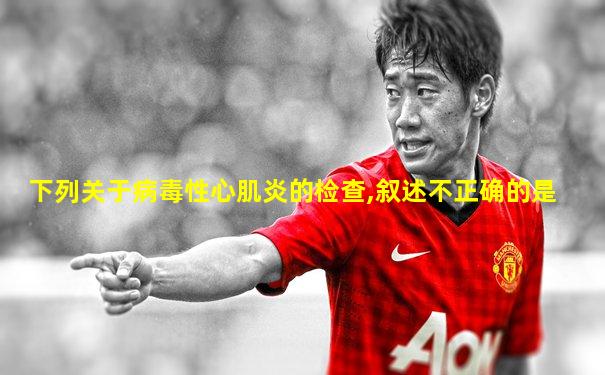 下列关于病毒性心肌炎的检查,叙述不正确的是