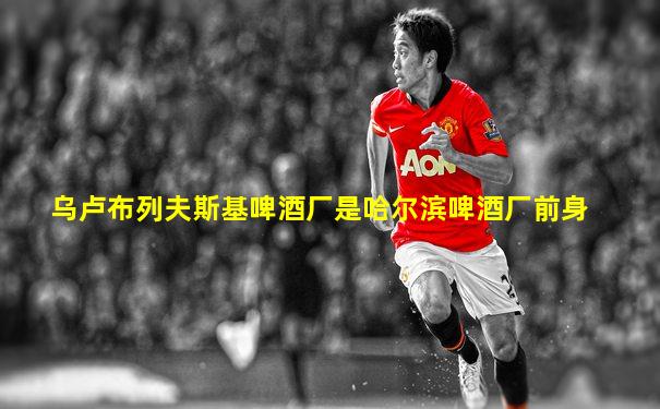 乌卢布列夫斯基啤酒厂是哈尔滨啤酒厂前身
