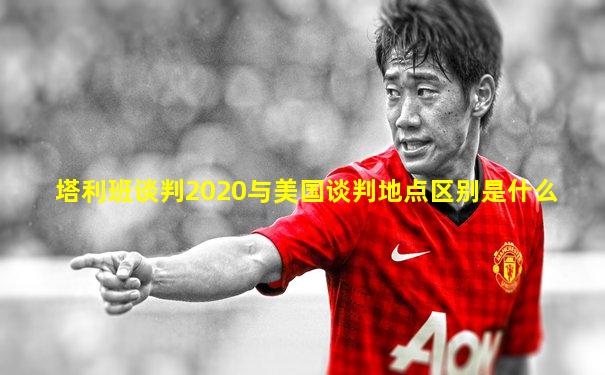塔利班谈判2020与美国谈判地点区别是什么