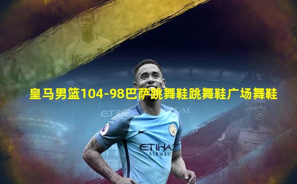 皇马男篮104-98巴萨跳舞鞋跳舞鞋广场舞鞋