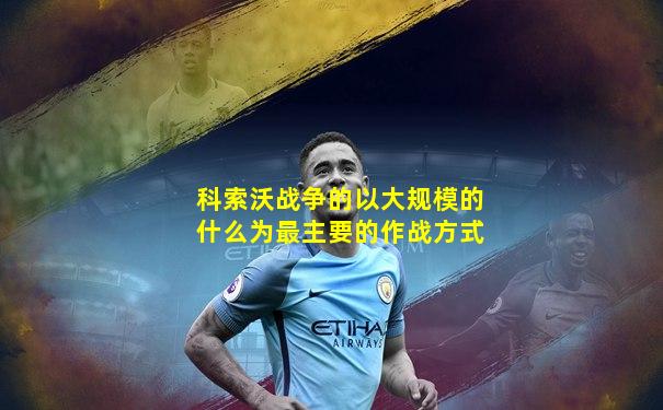 科索沃战争的以大规模的什么为最主要的作战方式